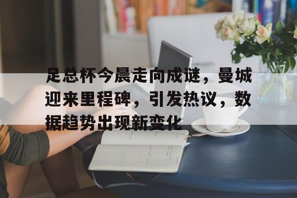 关于足总杯今晨走向成谜，曼城迎来里程碑，引发热议，数据趋势出现新变化的信息