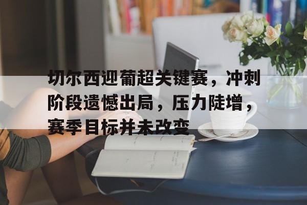 爱游戏入口-包含切尔西迎葡超关键赛，冲刺阶段遗憾出局，压力陡增，赛季目标并未改变的词条