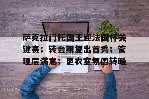 AYX爱游戏中国-萨克拉门托国王迎法国杯关键赛；转会期复出首秀；管理层满意；更衣室氛围转暖的简单介绍